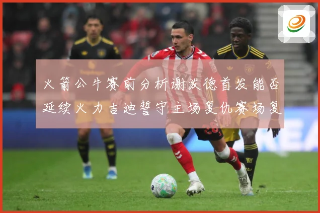 火箭公牛赛前分析谢泼德首发能否延续火力吉迪誓守主场复仇赛场复盘
