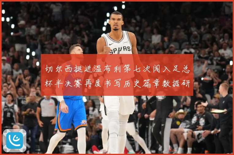 切尔西挺进温布利第七次闯入足总杯半决赛再度书写历史篇章数据研判