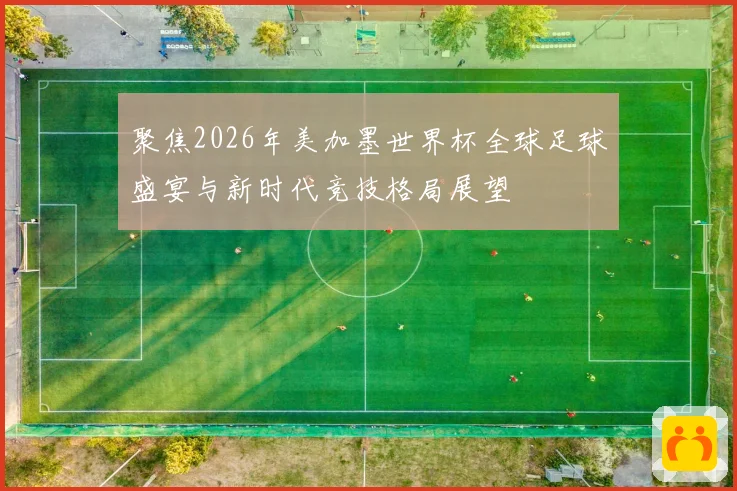 聚焦2026年美加墨世界杯全球足球盛宴与新时代竞技格局展望