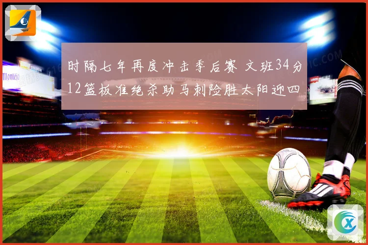 时隔七年再度冲击季后赛 文班34分12篮板准绝杀助马刺险胜太阳迎四连胜