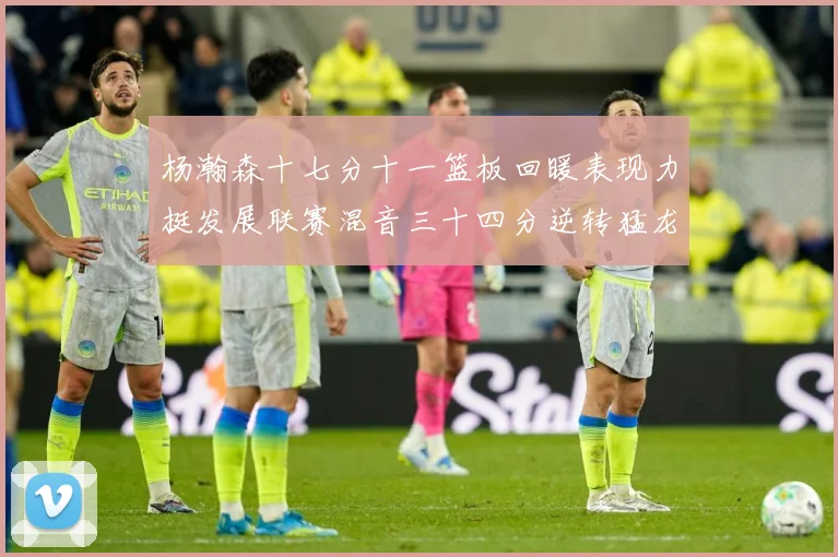 杨瀚森十七分十一篮板回暖表现力挺发展联赛混音三十四分逆转猛龙失赛场复盘